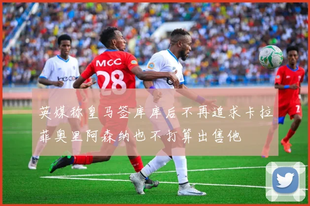 英媒称皇马签库库后不再追求卡拉菲奥里阿森纳也不打算出售他