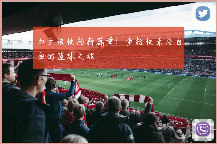 加兰谈快船新篇章：重拾快乐与自由的篮球之旅