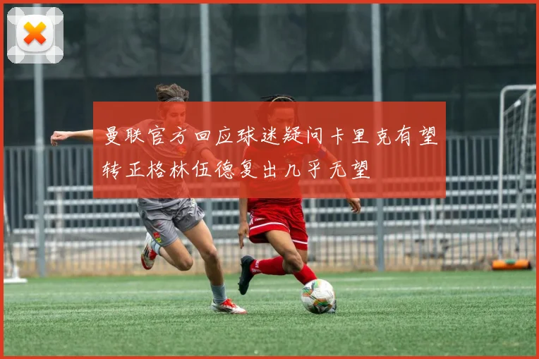 曼联官方回应球迷疑问卡里克有望转正格林伍德复出几乎无望