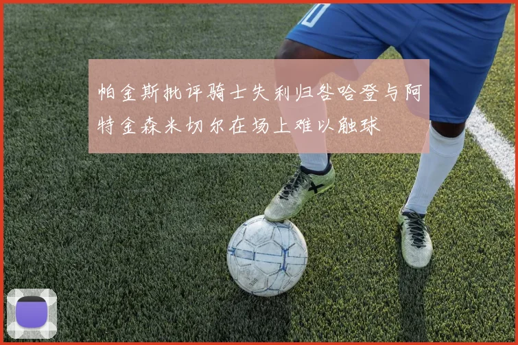 帕金斯批评骑士失利归咎哈登与阿特金森米切尔在场上难以触球