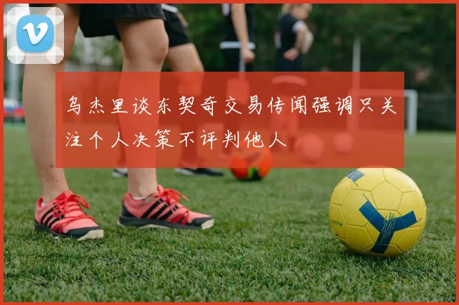 乌杰里谈东契奇交易传闻强调只关注个人决策不评判他人