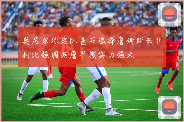 奥尼尔称建队基石选择詹姆斯而非科比强调老詹早期实力强大
