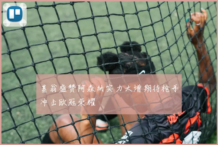 基翁盛赞阿森纳实力大增期待枪手冲击欧冠荣耀