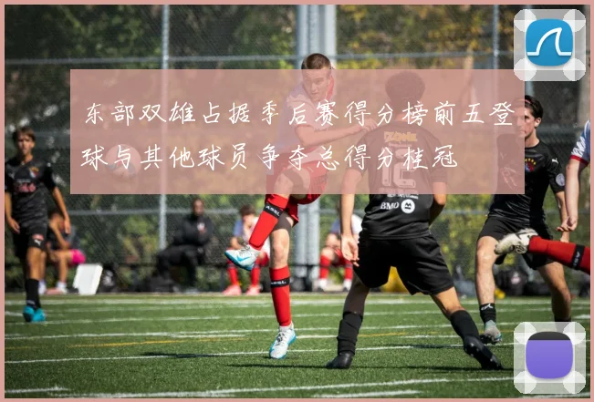 东部双雄占据季后赛得分榜前五登球与其他球员争夺总得分桂冠
