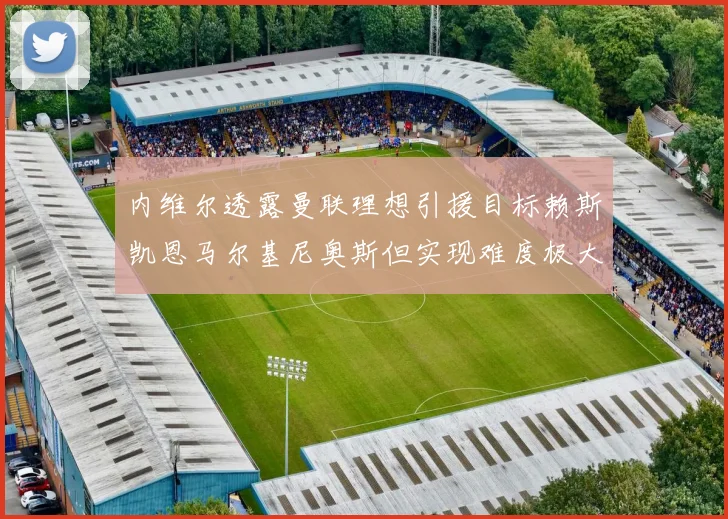 内维尔透露曼联理想引援目标赖斯凯恩马尔基尼奥斯但实现难度极大