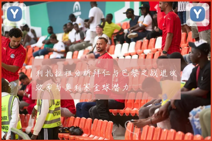 利扎拉祖分析拜仁与巴黎之战进攻效率与奥利塞金球潜力