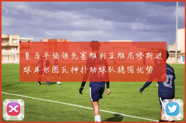 皇马半场领先塞维利亚维尼修斯进球库尔图瓦神扑助球队稳固优势