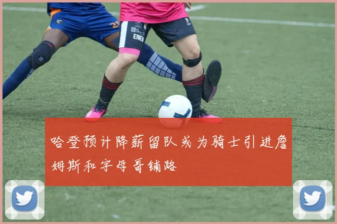 哈登预计降薪留队或为骑士引进詹姆斯和字母哥铺路