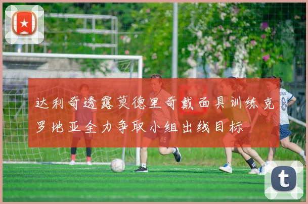 达利奇透露莫德里奇戴面具训练克罗地亚全力争取小组出线目标