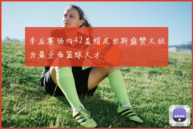 季后赛场均42盖帽皮尔斯盛赞文班为最全面篮球天才