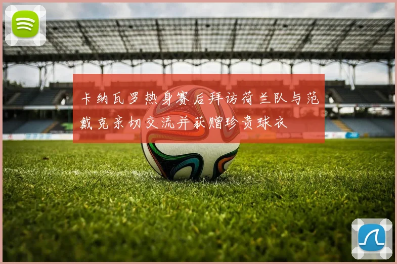 卡纳瓦罗热身赛后拜访荷兰队与范戴克亲切交流并获赠珍贵球衣