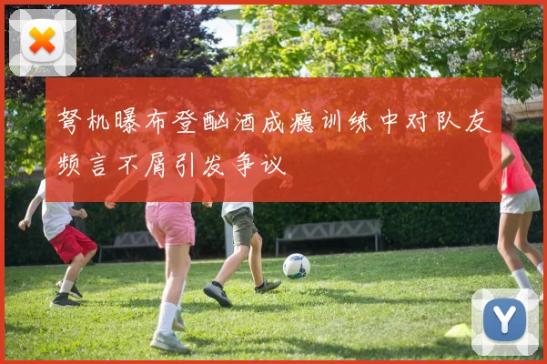 弩机曝布登酗酒成瘾训练中对队友频言不屑引发争议