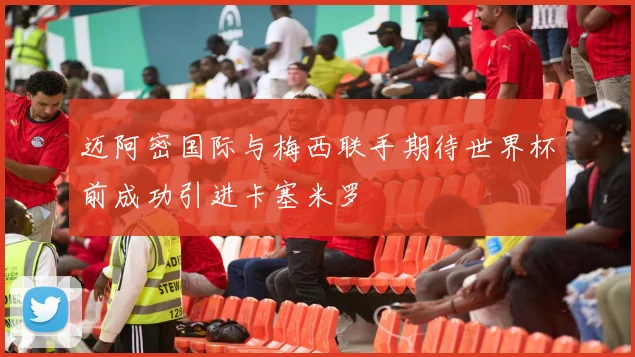 迈阿密国际与梅西联手期待世界杯前成功引进卡塞米罗